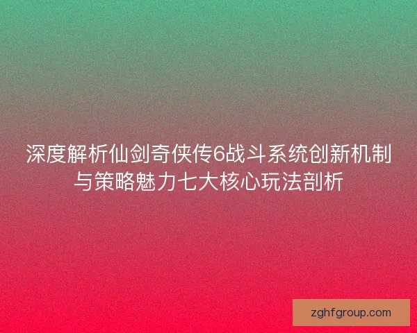 深度解析仙剑奇侠传6战斗系统创新机制与策略魅力七大核心玩法剖析