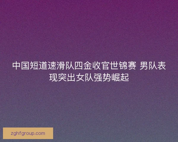 中国短道速滑队四金收官世锦赛 男队表现突出女队强势崛起