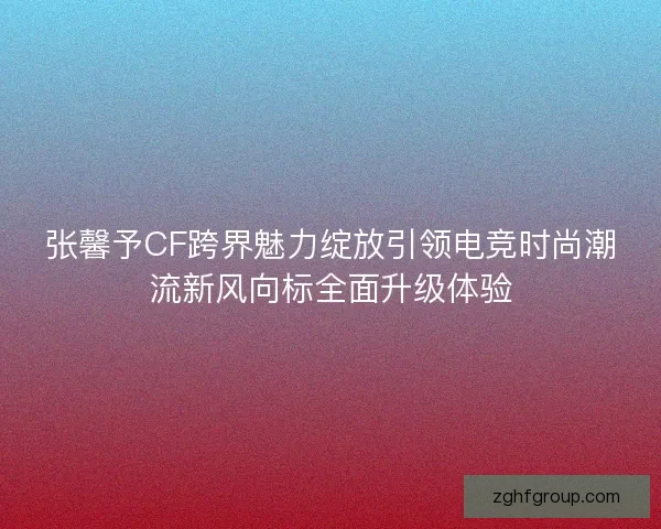 张馨予CF跨界魅力绽放引领电竞时尚潮流新风向标全面升级体验