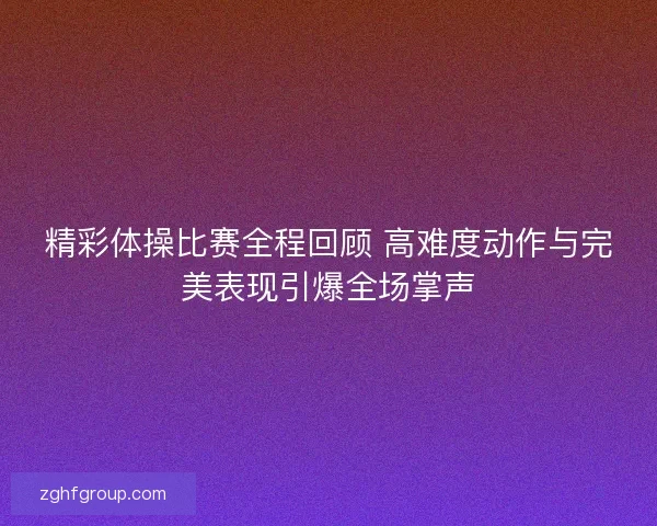 精彩体操比赛全程回顾 高难度动作与完美表现引爆全场掌声 精彩体操比赛全程回顾 高难度动作与完美表现引爆全场掌声