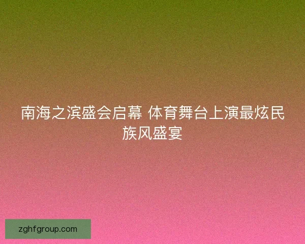 南海之滨盛会启幕 体育舞台上演最炫民族风盛宴