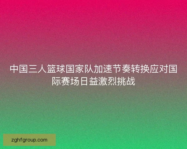 中国三人篮球国家队加速节奏转换应对国际赛场日益激烈挑战