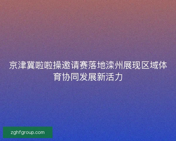 京津冀啦啦操邀请赛落地滦州展现区域体育协同发展新活力