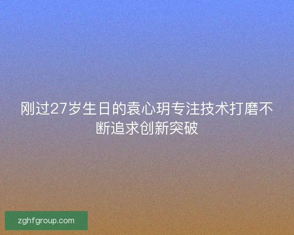 刚过27岁生日的袁心玥专注技术打磨不断追求创新突破