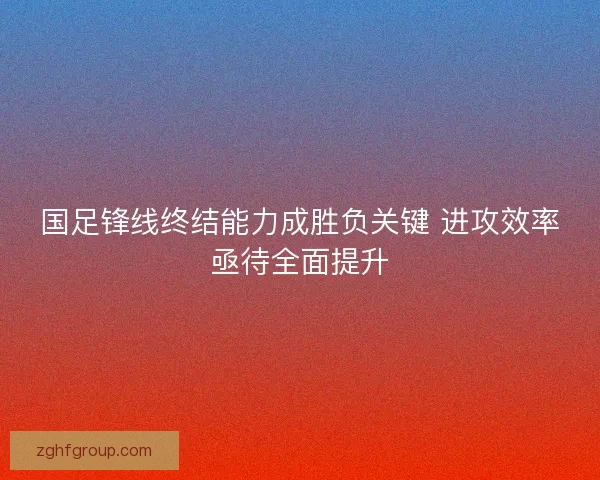 国足锋线终结能力成胜负关键 进攻效率亟待全面提升