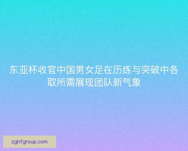 东亚杯收官中国男女足在历练与突破中各取所需展现团队新气象