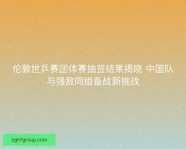 伦敦世乒赛团体赛抽签结果揭晓 中国队与强敌同组备战新挑战