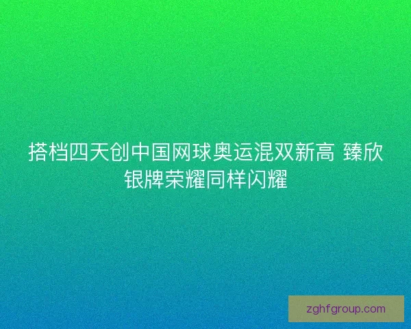 搭档四天创中国网球奥运混双新高 臻欣银牌荣耀同样闪耀