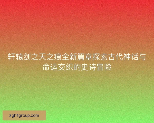 轩辕剑之天之痕全新篇章探索古代神话与命运交织的史诗冒险