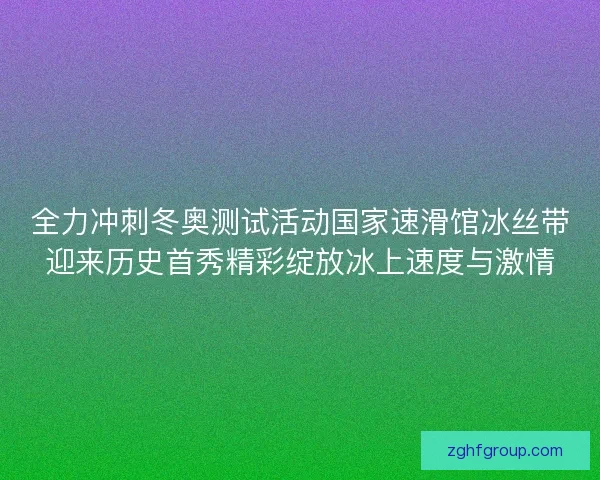 全力冲刺冬奥测试活动国家速滑馆冰丝带迎来历史首秀精彩绽放冰上速度与激情