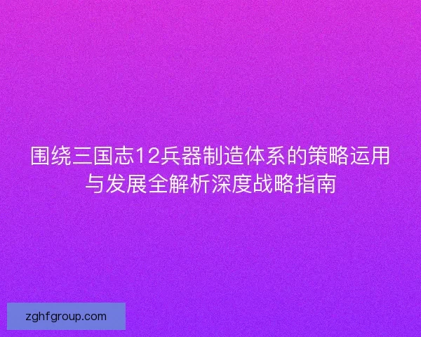 围绕三国志12兵器制造体系的策略运用与发展全解析深度战略指南