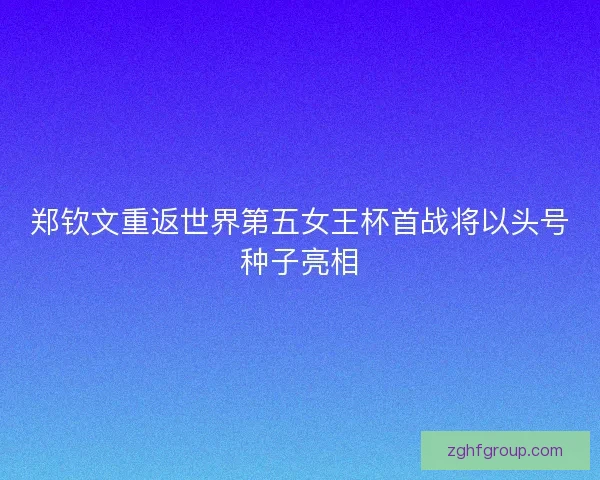 郑钦文重返世界第五女王杯首战将以头号种子亮相
