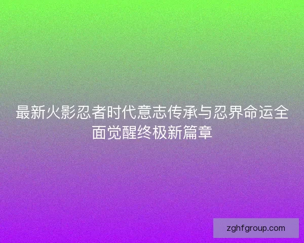 最新火影忍者时代意志传承与忍界命运全面觉醒终极新篇章