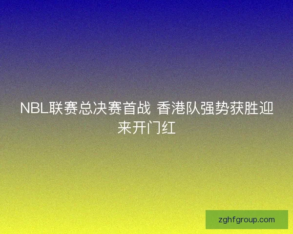NBL联赛总决赛首战 香港队强势获胜迎来开门红