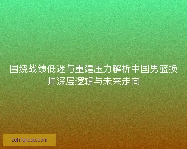 围绕战绩低迷与重建压力解析中国男篮换帅深层逻辑与未来走向 围绕战绩低迷与重建压力解析中国男篮换帅深层逻辑与未来走向