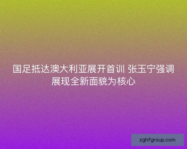 国足抵达澳大利亚展开首训 张玉宁强调展现全新面貌为核心