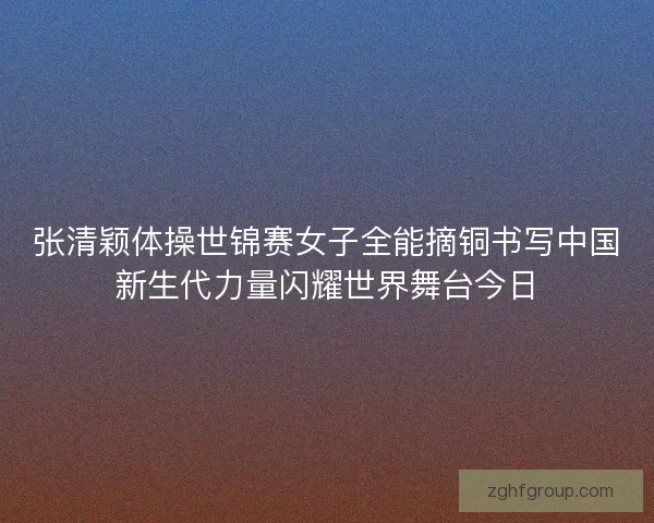 张清颖体操世锦赛女子全能摘铜书写中国新生代力量闪耀世界舞台今日
