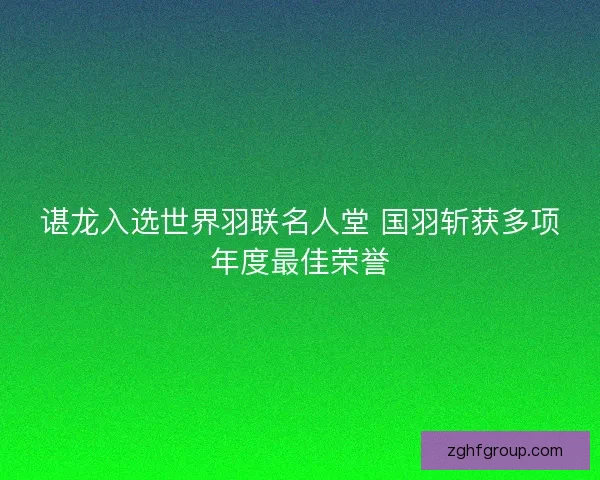谌龙入选世界羽联名人堂 国羽斩获多项年度最佳荣誉