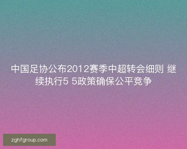 中国足协公布2012赛季中超转会细则 继续执行5 5政策确保公平竞争