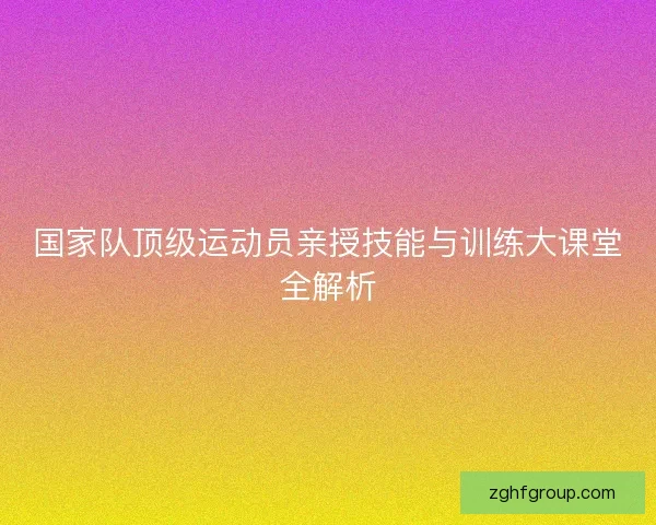 国家队顶级运动员亲授技能与训练大课堂全解析